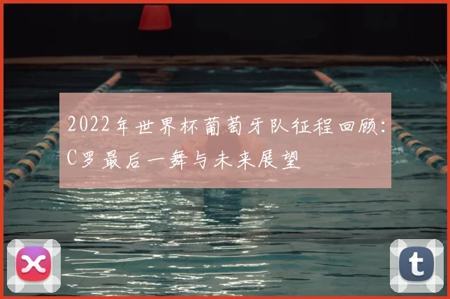 2022年世界杯葡萄牙队征程回顾：C罗最后一舞与未来展望