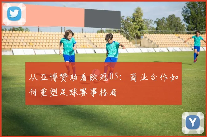 从亚博赞助看欧冠05：商业合作如何重塑足球赛事格局