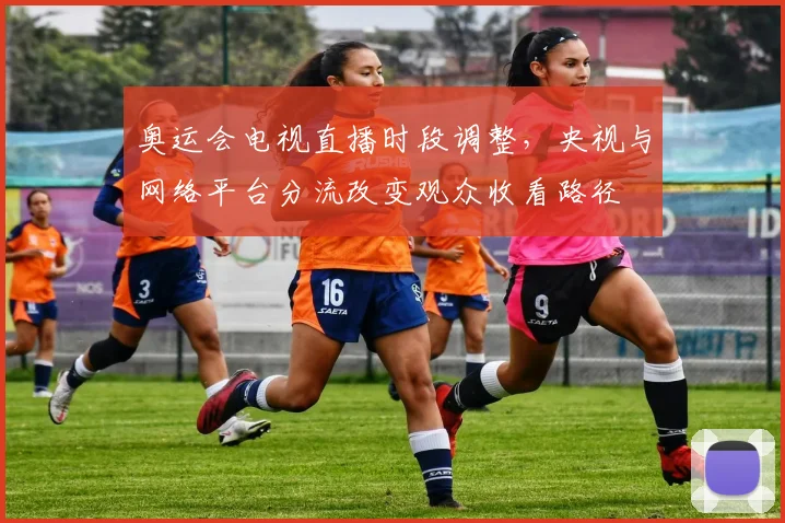 奥运会电视直播时段调整，央视与网络平台分流改变观众收看路径