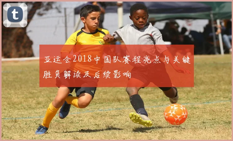 亚运会2018中国队赛程亮点与关键胜负解读及后续影响