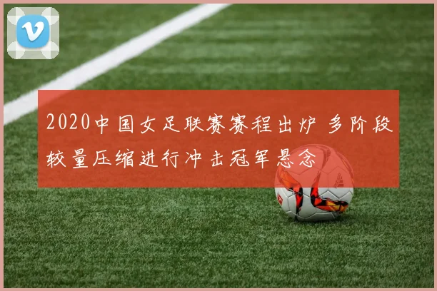 2020中国女足联赛赛程出炉 多阶段较量压缩进行冲击冠军悬念
