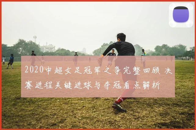 2020中超女足冠军之争完整回顾 决赛进程关键进球与夺冠看点解析