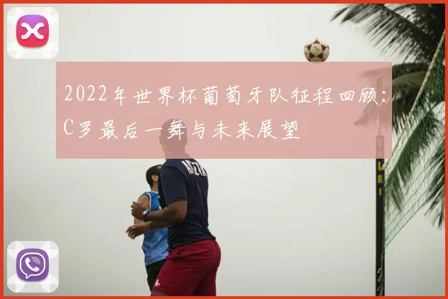 2022年世界杯葡萄牙队征程回顾：C罗最后一舞与未来展望