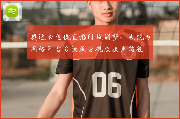 奥运会电视直播时段调整，央视与网络平台分流改变观众收看路径