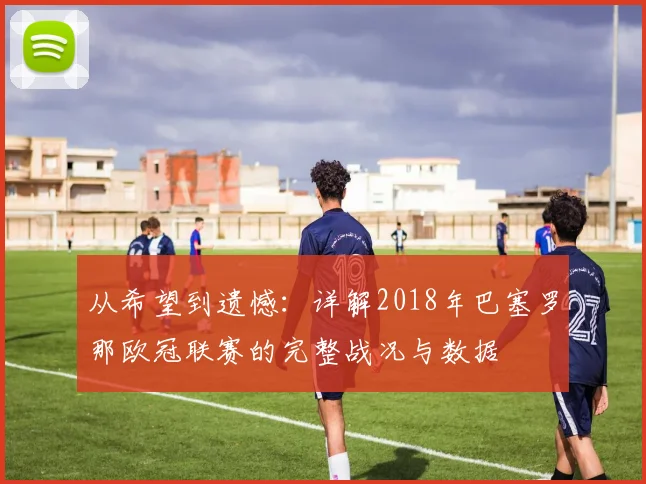 从希望到遗憾：详解2018年巴塞罗那欧冠联赛的完整战况与数据